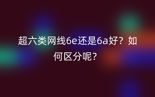 超六类网线6e还是6a好？如何区分呢？(图1)