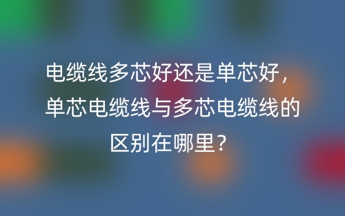 电缆线多芯好还是单芯好，单芯电缆线与多芯电缆线的区别在哪里？(图1)