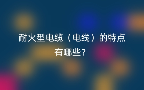 耐火型电缆（电线）的特点有哪些？(图1)