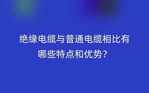 绝缘电缆与普通电缆相比有哪些特点和优势？(图1)