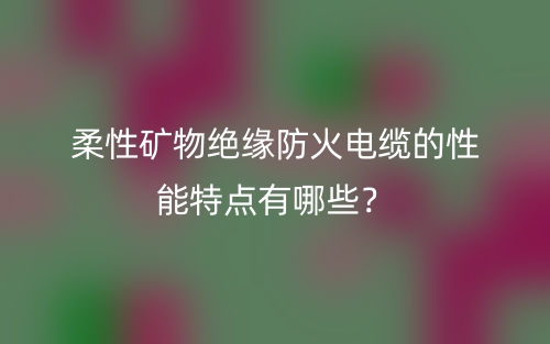 柔性矿物绝缘防火电缆的性能特点有哪些？(图1)