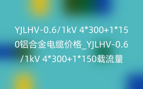 YJLHV-0.6/1kV 4*300+1*150铝合金电缆价格_YJLHV-0.6/1kV 4*300+1*150载流量(图1)
