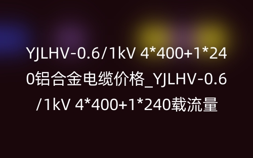 YJLHV-0.6/1kV 4*400+1*240铝合金电缆价格_YJLHV-0.6/1kV 4*400+1*240载流量(图1)